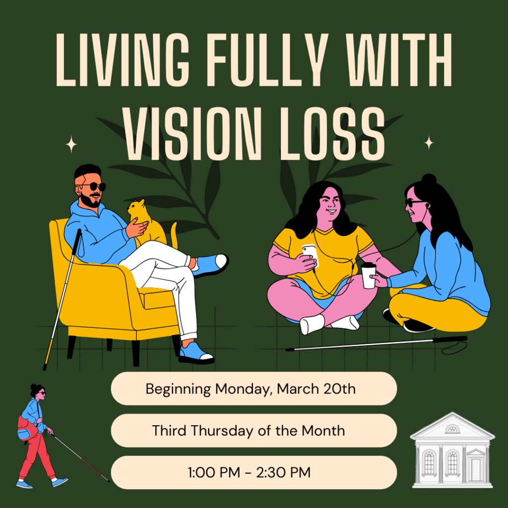 Flyer for the Living Fully with Vision Loss program. Dark green background with light text. Beginning Monday, March 20th. Third Thursday of the Month. !:00 PM - 2:30 PMThere are cartoons of three people with vision loss.One person with short hair and a beard is sitting on a yellow chair petting a yellow cat. They are wearing sunglasses, a blue hoodie, white pants, and a cane is leaning on the chair.Two other people, each with long hair, are sitting on the ground listening to something together. Both are smiling. One person is holding a phone and is wearing a yellow t-shirt and blue shorts while the other holds a hot beverage, wearing sunglasses, yellow pants, and a blue shirt. A cane is resting on the floor.One person is walking with their cane in front of them, wearing a beanie, hoodie, backpack, and loose-fitting pants.